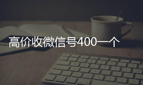 高价收微信号400一收购微信号秒结账个不成问题（高价收微信号的都是干嘛的）